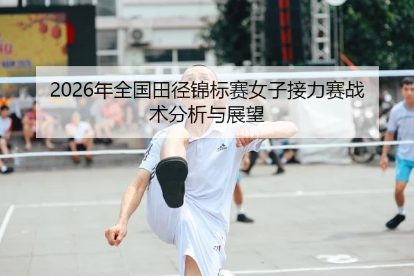 2026年全国田径锦标赛女子接力赛战术分析与展望