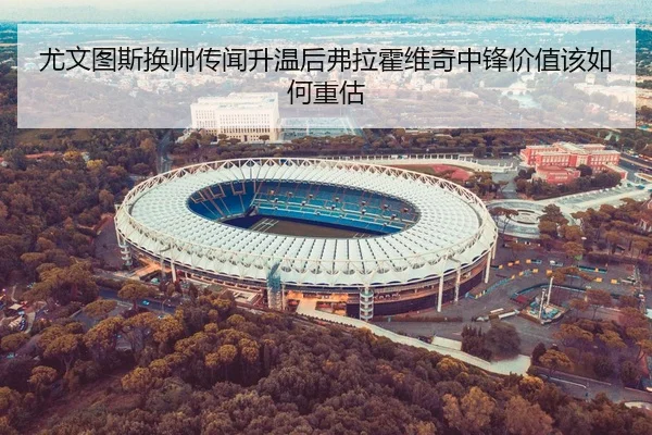 尤文图斯换帅传闻升温后弗拉霍维奇中锋价值该如何重估