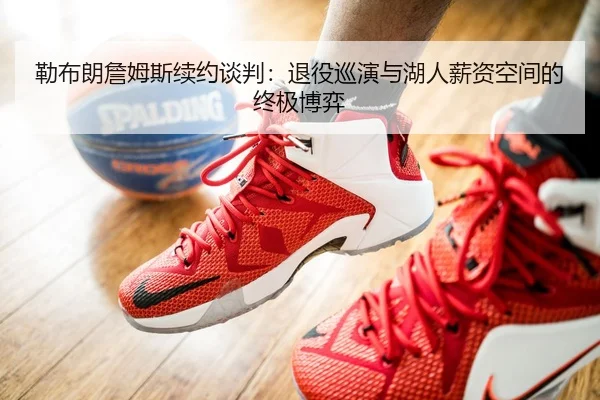 勒布朗詹姆斯续约谈判：退役巡演与湖人薪资空间的终极博弈